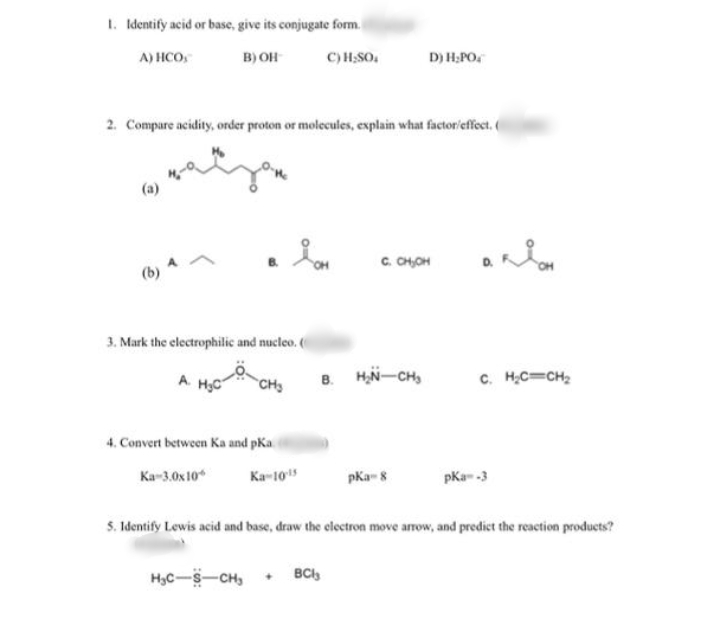 1. Identify acid or base, give its conjugate form.
A) HCO,
B) OH
C) H;SO.
D) H;PO.
2. Compare acidity, order proton or molecules, explain what factor/effect.
(a)
C. CH,OH
3. Mark the electrophilic and nucleo. (
B. HN-CH,
c. HC=CH;
A.
CHS
4. Convert between Ka and pKa
Ka-3.0x 10*
Ka-10
pKa- 8
pKa- -3
5. Identify Lewis acid and base, draw the electron move arrow, and predict the reaction products?
HyC-S-CH, + BCl,
