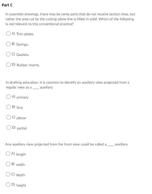 Part C
In assembly drawings, there may be some parts that do not receive section lines, but
rather the area cut by the cutting-plane line is filled-in solid. Which of the following
is not relevant to this conventional practice?
OA) Thin plates.
B) Springs.
C) Gaskets.
D) Rubber inserts.
In drafting education, it is common to identify an auxiliary view projected from a
regular view as a auxiliary.
OA) primary
B) first
C) planar
D) partial
auxiliary
Any auxiliary view projected from the front view could be called a
OA) length
B) width
O9 depth
D) height
