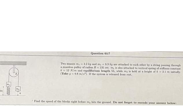 Sh
m₂
My
Question 6&7
Two masses m, 3.2 kg and m-8.9 kg are attached to each other by a string passing through
a massless pulley of radius R 131 cm. m, is also attached to vertical spring of stiffness constant
k12 N/m and equilibrium length 5h, while my is held at a height of A-2.1 m initially.
(Take 9-9.8 m/s2). If the system is released from rest,
Find the speed of the blocks right before ma hits the ground. Do not forget to encode your answer below: