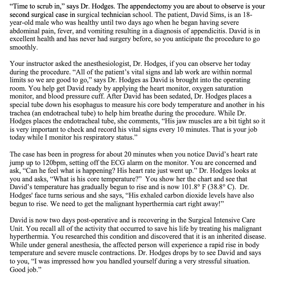 "Time to scrub in," says Dr. Hodges. The appendectomy you are about to observe is your
second surgical case in surgical technician school. The patient, David Sims, is an 18-
year-old male who was healthy until two days ago when he began having severe
abdominal pain, fever, and vomiting resulting in a diagnosis of appendicitis. David is in
excellent health and has never had surgery before, so you anticipate the procedure to go
smoothly.
Your instructor asked the anesthesiologist, Dr. Hodges, if you can observe her today
during the procedure. "All of the patient's vital signs and lab work are within normal
limits so we are good to go," says Dr. Hodges as David is brought into the operating
room. You help get David ready by applying the heart monitor, oxygen saturation
monitor, and blood pressure cuff. After David has been sedated, Dr. Hodges places a
special tube down his esophagus to measure his core body temperature and another in his
trachea (an endotracheal tube) to help him breathe during the procedure. While Dr.
Hodges places the endotracheal tube, she comments, "His jaw muscles are a bit tight so it
is very important to check and record his vital signs every 10 minutes. That is your job
today while I monitor his respiratory status."
The case has been in progress for about 20 minutes when you notice David's heart rate
jump up to 120bpm, setting off the ECG alarm on the monitor. You are concerned and
ask, "Can he feel what is happening? His heart rate just went up." Dr. Hodges looks at
you and asks, "What is his core temperature?" You show her the chart and see that
David's temperature has gradually begun to rise and is now 101.8° F (38.8° C). Dr.
Hodges' face turns serious and she says, "His exhaled carbon dioxide levels have also
begun to rise. We need to get the malignant hyperthermia cart right away!"
David is now two days post-operative and is recovering in the Surgical Intensive Care
Unit. You recall all of the activity that occurred to save his life by treating his malignant
hyperthermia. You researched this condition and discovered that it is an inherited disease.
While under general anesthesia, the affected person will experience a rapid rise in body
temperature and severe muscle contractions. Dr. Hodges drops by to see David and says
to you, "I was impressed how you handled yourself during a very stressful situation.
Good job."