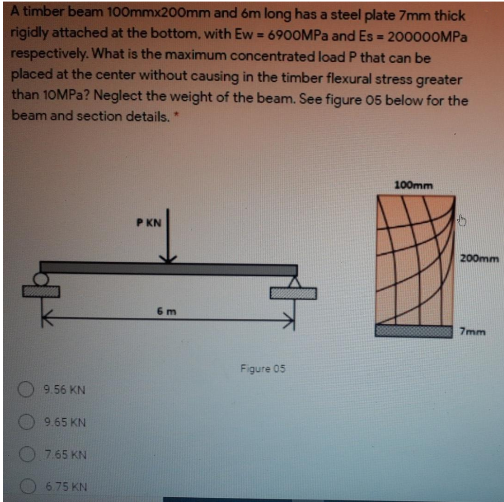 A timber beam 100mmx200mm and 6m long has a steel plate 7mm thick
rigidly attached at the bottom, with Ew 6900MPA and Es 200000MPA
respectively. What is the maximum concentrated load P that can be
placed at the center without causing in the timber flexural stress greater
than 10MPA? Neglect the weight of the beam. See figure 05 below for the
%3D
beam and section details. *
100mm
P KN
200mm
6 m
7mm
Figure 05
9.56 KN
9.65 KN
7.65 KN
6.75 KN

