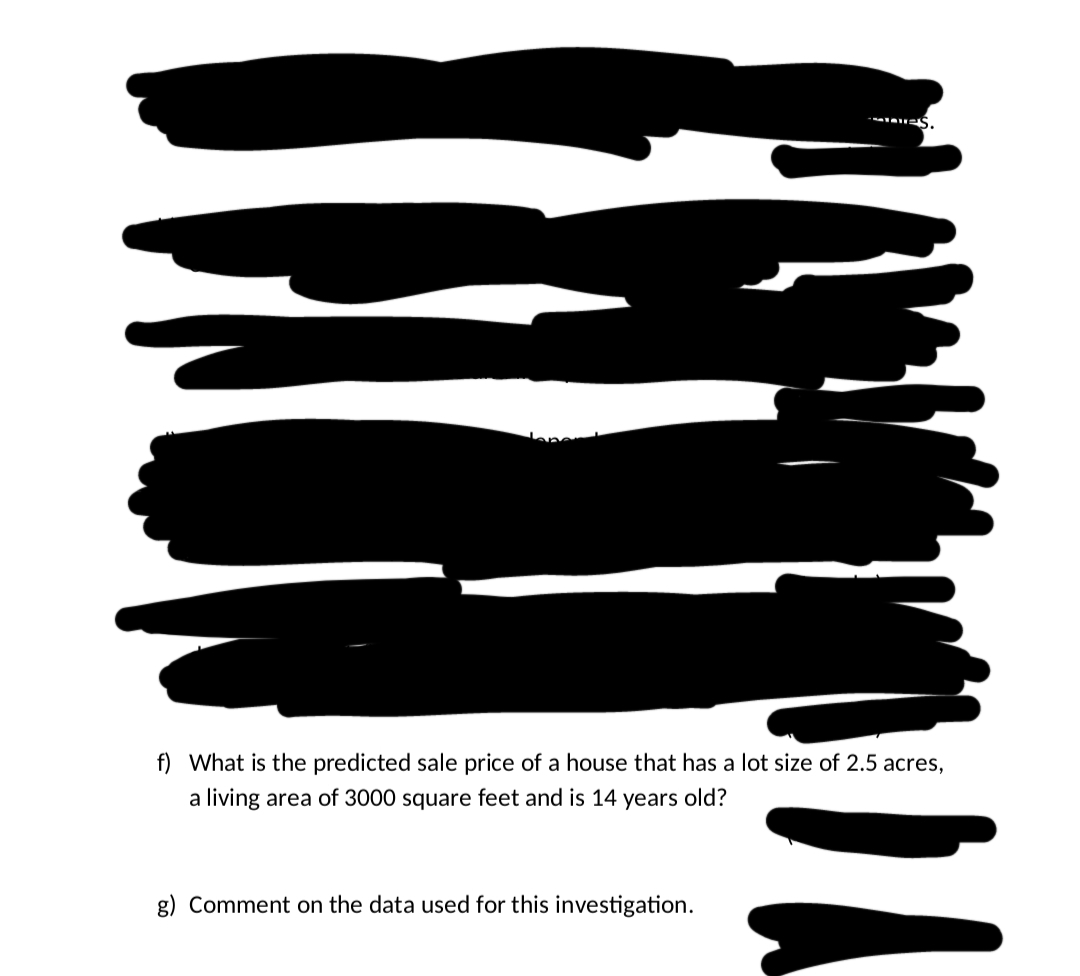 f) What is the predicted sale price of a house that has a lot size of 2.5 acres,
a living area of 3000 square feet and is 14 years old?
g) Comment on the data used for this investigation.