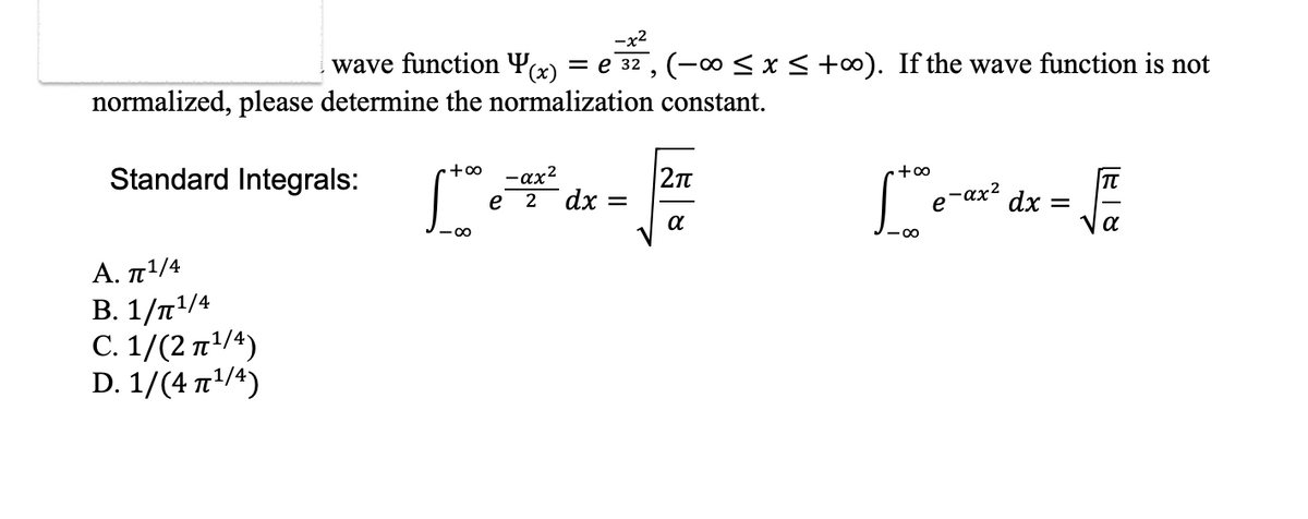 -x²
wave function y(x) = € 3², (−∞ ≤ x ≤ +∞). If the wave function is not
normalized, please determine the normalization constant.
Standard Integrals:
Α. π1/4
B. 1/¹/4
C. 1/(2¹/4)
D. 1/(4 ¹/4)
+∞
-∞
-αx²
e 2 dx =
2π
α
+∞
Stee
e-ax² dx =
T
√
α