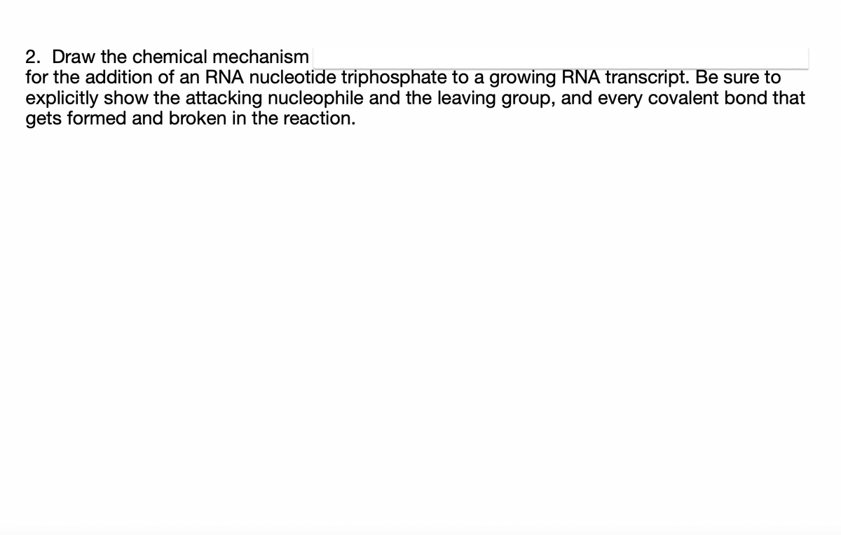 2. Draw the chemical mechanism
for the addition of an RNA nucleotide triphosphate to a growing RNA transcript. Be sure to
explicitly show the attacking nucleophile and the leaving group, and every covalent bond that
gets formed and broken in the reaction.