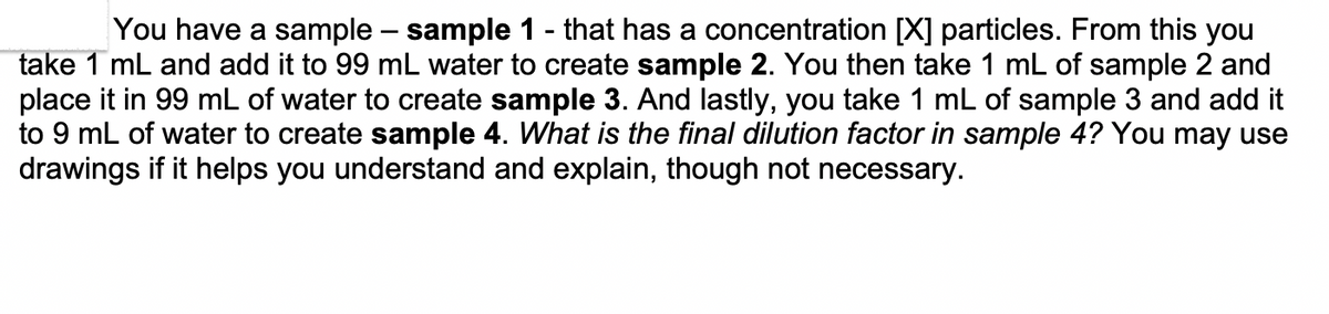 You have a sample – sample 1 - that has a concentration (✗) particles. From this you
take 1 mL and add it to 99 mL water to create sample 2. You then take 1 mL of sample 2 and
place it in 99 mL of water to create sample 3. And lastly, you take 1 mL of sample 3 and add it
to 9 mL of water to create sample 4. What is the final dilution factor in sample 4? You may use
drawings if it helps you understand and explain, though not necessary.