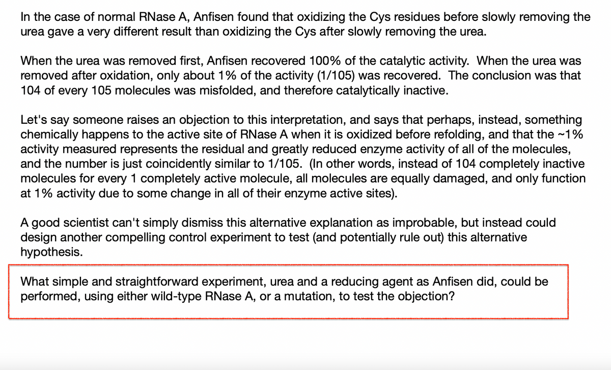 In the case of normal RNase A, Anfisen found that oxidizing the Cys residues before slowly removing the
urea gave a very different result than oxidizing the Cys after slowly removing the urea.
When the urea was removed first, Anfisen recovered 100% of the catalytic activity. When the urea was
removed after oxidation, only about 1% of the activity (1/105) was recovered. The conclusion was that
104 of every 105 molecules was misfolded, and therefore catalytically inactive.
Let's say someone raises an objection to this interpretation, and says that perhaps, instead, something
chemically happens to the active site of RNase A when it is oxidized before refolding, and that the ~1%
activity measured represents the residual and greatly reduced enzyme activity of all of the molecules,
and the number is just coincidently similar to 1/105. (In other words, instead of 104 completely inactive
molecules for every 1 completely active molecule, all molecules are equally damaged, and only function
at 1% activity due to some change in all of their enzyme active sites).
A good scientist can't simply dismiss this alternative explanation as improbable, but instead could
design another compelling control experiment to test (and potentially rule out) this alternative
hypothesis.
What simple and straightforward experiment, urea and a reducing agent as Anfisen did, could be
performed, using either wild-type RNase A, or a mutation, to test the objection?