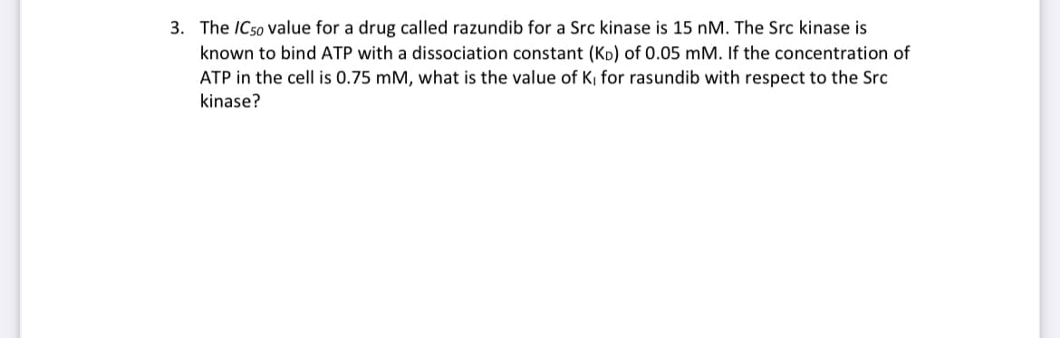 3. The /C50 value for a drug called razundib for a Src kinase is 15 nM. The Src kinase is
known to bind ATP with a dissociation constant (KD) of 0.05 mM. If the concentration of
ATP in the cell is 0.75 mM, what is the value of K, for rasundib with respect to the Src
kinase?