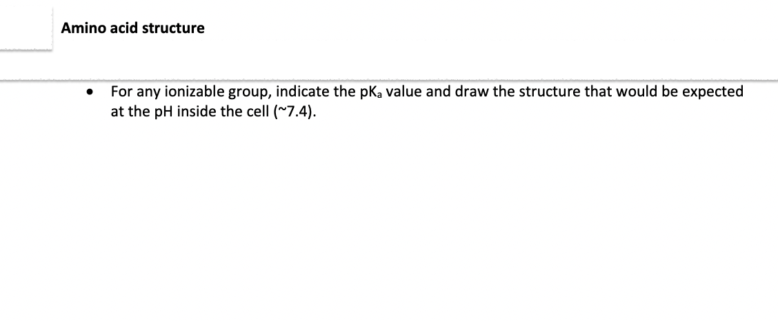 Amino acid structure
For any ionizable group, indicate the pka value and draw the structure that would be expected
at the pH inside the cell (~7.4).