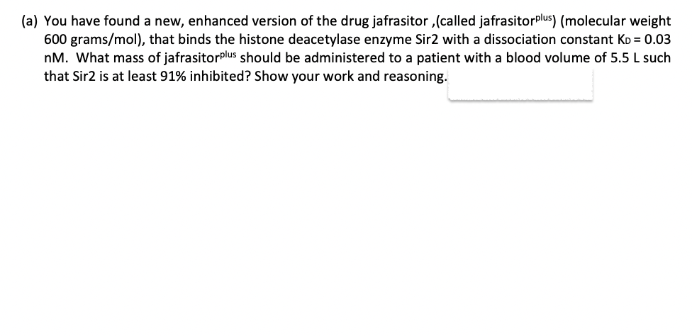 (a) You have found a new, enhanced version of the drug jafrasitor, (called jafrasitorplus) (molecular weight
600 grams/mol), that binds the histone deacetylase enzyme Sir2 with a dissociation constant KD = 0.03
nM. What mass of jafrasitorplus should be administered to a patient with a blood volume of 5.5 L such
that Sir2 is at least 91% inhibited? Show your work and reasoning.