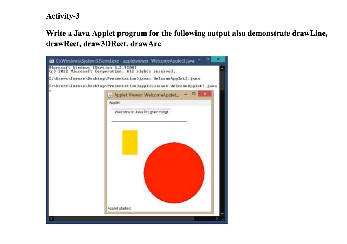 Activity-3
Write a Java Applet program for the following output also demonstrate drawLine,
drawRect, draw3DRect, drawArc
CAWindows\System32\cmd.exe- appletviewer WelcomeApplet3.java
Hicrosoft Windous Uersion 6.2.9208)
Ke> 2812 Microsoft Corporation. All righta reserved.
C:UsersNImrose\Desktop\Presentation>javac Me lconeApplet3.java
C:Nsers\Iarose\Desktop Presentation>appletviever Ve lconeRpplet3.java
EApplet Viewer: WelcomeApplet...
Applet
Welcome to Java Programming
Applet started
