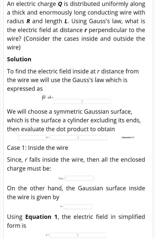 An electric charge Q is distributed uniformly along
a thick and enormously long conducting wire with
radius R and length L. Using Gauss's law, what is
the electric field at distance r perpendicular to the
wire? (Consider the cases inside and outside the
wire)
Solution
To find the electric field inside at r distance from
the wire we will use the Gauss's law which is
expressed as
We will choose a symmetric Gaussian surface,
which is the surface a cylinder excluding its ends,
then evaluate the dot product to obtain
(Eguation t)
Case 1: Inside the wire
Since, r falls inside the wire, then all the enclosed
charge must be:
On the other hand, the Gaussian surface inside
the wire is given by
Using Equation 1, the electric field in simplified
form is
