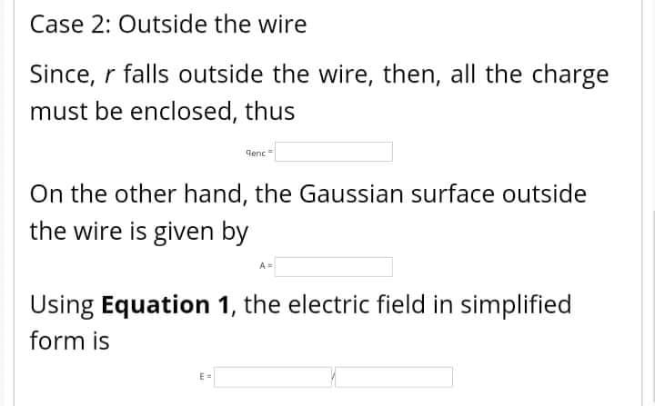 Case 2: Outside the wire
Since, r falls outside the wire, then, all the charge
must be enclosed, thus
qenc
On the other hand, the Gaussian surface outside
the wire is given by
Using Equation 1, the electric field in simplified
form is
