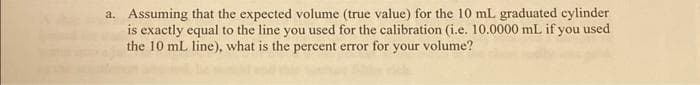 a. Assuming that the expected volume (true value) for the 10 mL graduated cylinder
is exactly equal to the line you used for the calibration (i.e. 10.0000 mL if you used
the 10 mL line), what is the percent error for
your volume?