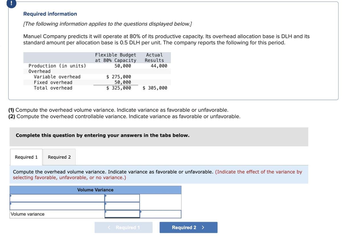 Required information
[The following information applies to the questions displayed below.]
Manuel Company predicts it will operate at 80% of its productive capacity. Its overhead allocation base is DLH and its
standard amount per allocation base is 0.5 DLH per unit. The company reports the following for this period.
Production (in units)
Overhead
Variable overhead
Fixed overhead
Total overhead
Flexible Budget
at 80% Capacity
50,000
$ 275,000
50,000
$ 325,000
Actual
Results
44,000
$ 305,000
(1) Compute the overhead volume variance. Indicate variance as favorable or unfavorable.
(2) Compute the overhead controllable variance. Indicate variance as favorable or unfavorable.
Complete this question by entering your answers in the tabs below.
Required 1
Required 2
Compute the overhead volume variance. Indicate variance as favorable or unfavorable. (Indicate the effect of the variance by
selecting favorable, unfavorable, or no variance.)
Volume variance
Volume Variance
< Required 1
Required 2 >