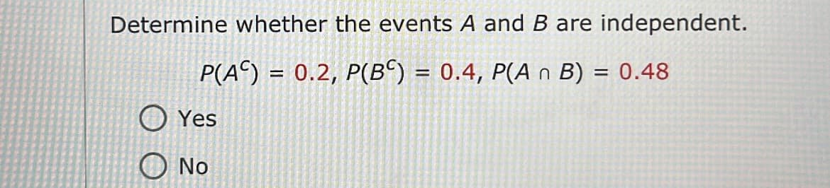 Determine whether the events A and B are independent.
P(A) = 0.2, P(B) = 0.4, P(A n B) = 0.48
Yes
No