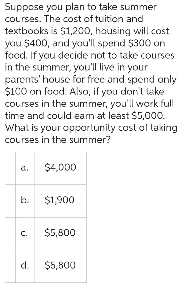 Suppose you plan to take summer
courses. The cost of tuition and
textbooks is $1,200, housing will cost
you $400, and you'll spend $300 on
food. If you decide not to take courses
in the summer, you'll live in your
parents' house for free and spend only
$100 on food. Also, if you don't take
courses in the summer, you'll work full
time and could earn at least $5,000.
What is your opportunity cost of taking
courses in the summer?
a.
b.
C.
d.
$4,000
$1,900
$5,800
$6,800