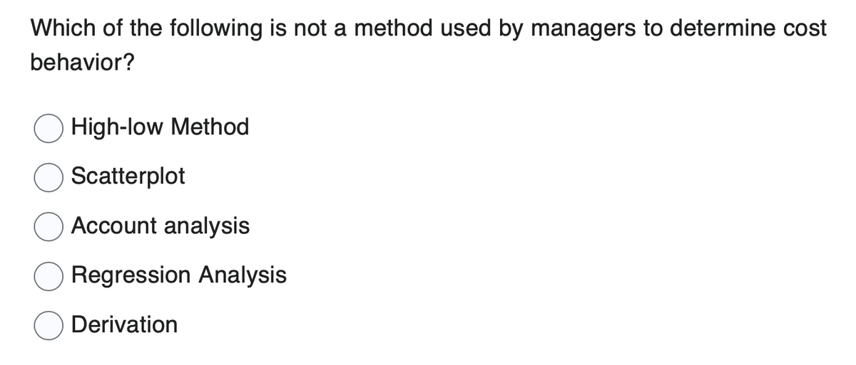 Which of the following is not a method used by managers to determine cost
behavior?
High-low Method
Scatterplot
Account analysis
Regression Analysis
Derivation