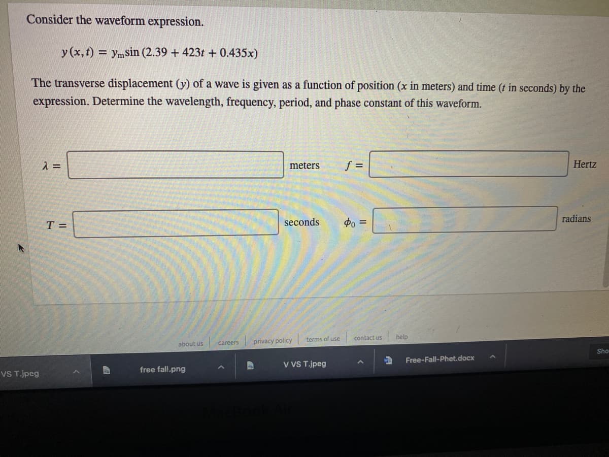 Consider the waveform expression.
y (x,t) = ymSin (2.39 + 423t + 0.435x)
The transverse displacement (y) of a wave is given as a function of position (x in meters) and time (t in seconds) by the
expression. Determine the wavelength, frequency, period, and phase constant of this waveform.
meters
Hertz
T =
seconds
po =
radians
privacy policy
terms of use
contact us
help
about us
careers
Sho
Free-Fall-Phet.docx
V VS T.jpeg
free fall.png
VS T.jpeg
