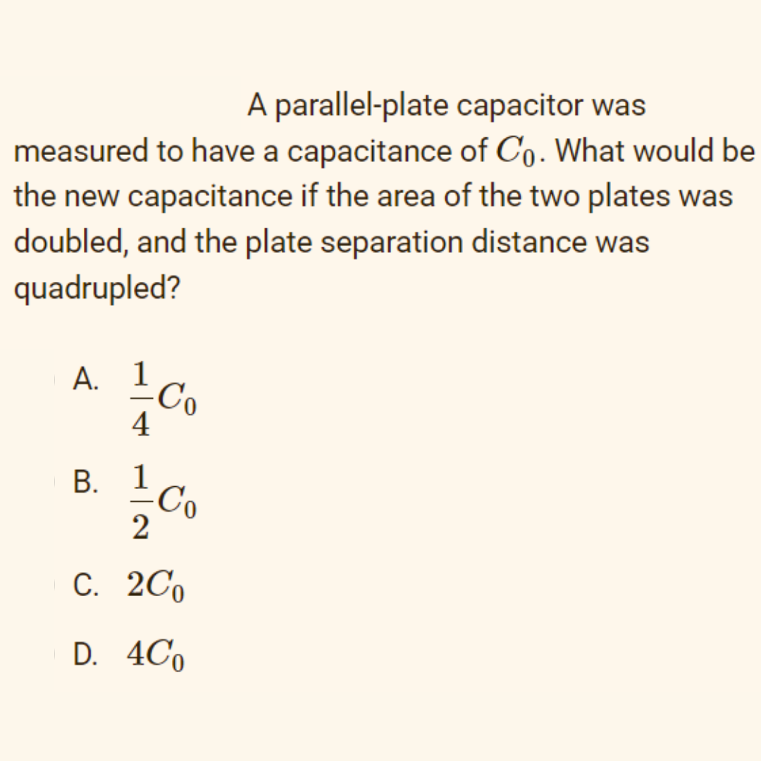 A parallel-plate capacitor was
measured to have a capacitance of Co. What would be
the new capacitance if the area of the two plates was
doubled, and the plate separation distance was
quadrupled?
А. 1
4
1
В.
Co
2
С. 2Со
D. 4Co
