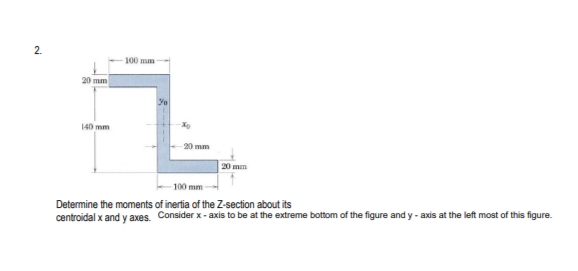 2.
100 mm
20 mm
140 mm
20 mm
20 mm
100 mm -
Determine the moments of inertia of the Z-section about its
centroidal x and y axes. Consider x - axis to be at the extreme bottom of the figure and y - axis at the left most of this figure.
