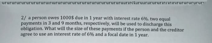 urururururururururuirururururururururururururururuurırcturuururururırıurırarururururur"
2/ a person owes 1000$ due in 1 year with interest rate 6%. two equal
payments in 3 and 9 months, respectively, will be used to discharge this
obligation. What will the size of these payments if the person and the creditor
agree to use an interest rate of 6% and a focal date in 1 year,
