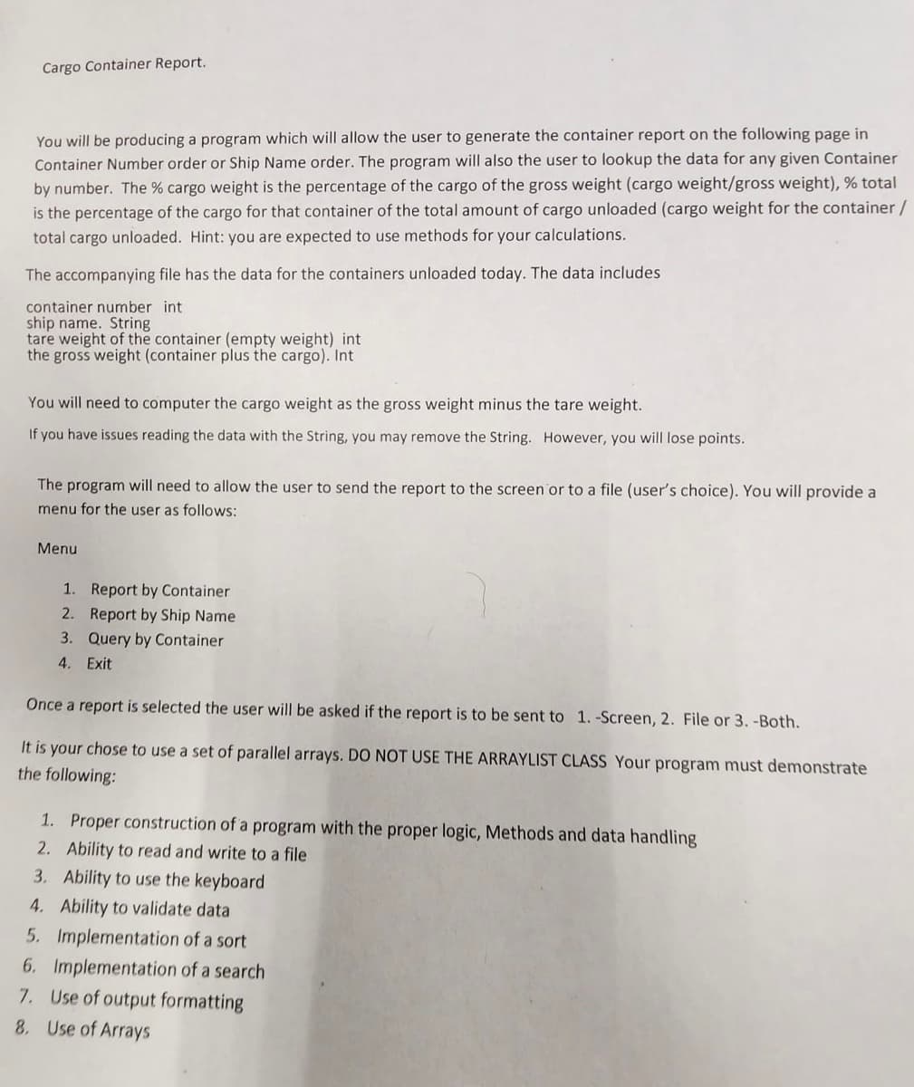 Cargo Container Report.
You will be producing a program which will allow the user to generate the container report on the following page in
Container Number order or Ship Name order. The program will also the user to lookup the data for any given Container
by number. The % cargo weight is the percentage of the cargo of the gross weight (cargo weight/gross weight), % total
is the percentage of the cargo for that container of the total amount of cargo unloaded (cargo weight for the container /
total cargo unloaded. Hint: you are expected to use methods for your calculations.
The accompanying file has the data for the containers unloaded today. The data includes
container number int
ship name. String
tare weight of the container (empty weight) int
the gross weight (container plus the cargo). Int
You will need to computer the cargo weight as the gross weight minus the tare weight.
If you have issues reading the data with the String, you may remove the String. However, you will lose points.
The program will need to allow the user to send the report to the screen or to a file (user's choice). You will provide a
menu for the user as follows:
Menu
1. Report by Container
2. Report by Ship Name
3. Query by Container
4. Exit
Once a report is selected the user will be asked if the report is to be sent to 1. -Screen, 2. File or 3. -Both.
It is your chose to use a set of parallel arrays. DO NOT USE THE ARRAYLIST CLASS Your program must demonstrate
the following:
1. Proper construction of a program with the proper logic, Methods and data handling
2. Ability to read and write to a file
3. Ability to use the keyboard
4. Ability to validate data
5. Implementation of a sort
6.
Implementation of a search
7. Use of output formatting
8. Use of Arrays