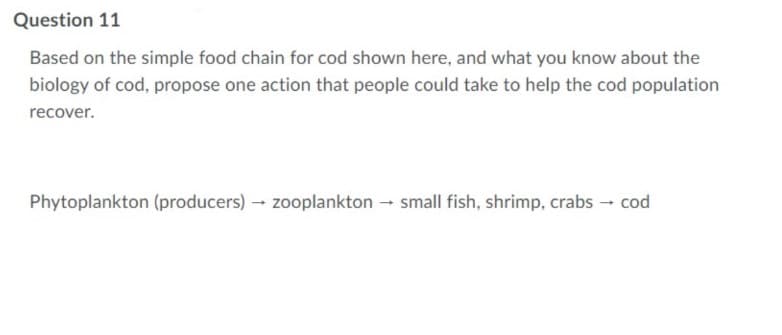 Question 11
Based on the simple food chain for cod shown here, and what you know about the
biology of cod, propose one action that people could take to help the cod population
recover.
Phytoplankton (producers) → zooplankton → small fish, shrimp, crabs → cod