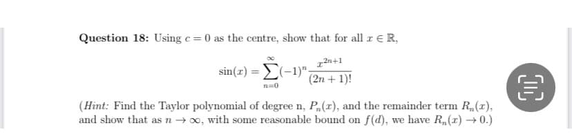 Question 18: Using c = 0 as the centre, show that for all & ER,
2n+1
(2n + 1)!
sin(x)=(-1)",
n=0
(Hint: Find the Taylor polynomial of degree n, P(x), and the remainder term R₁(x),
and show that as n → ∞, with some reasonable bound on f(d), we have R₁(x) →0.)
OC
€