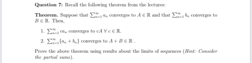 Question 7: Recall the following theorem from the lectures:
Theorem. Suppose that 1 an converges to A ER and that be converges to
BER. Then,
n=1
1. E
2.
n=1
can converges to CAV CER.
{an + bn} converges to A + BER.
Prove the above theorem using results about the limits of sequences (Hint: Consider
the partial sums).