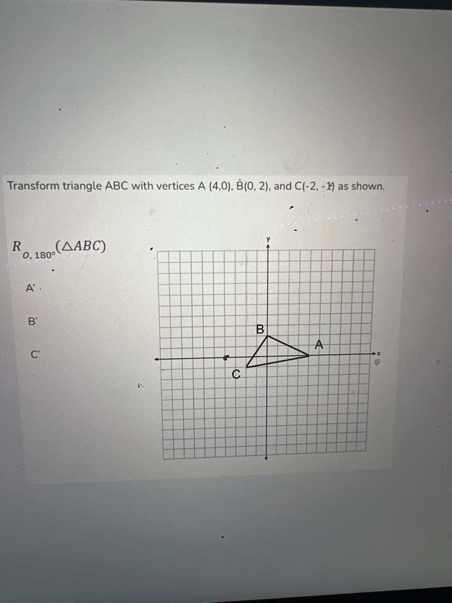 Transform triangle ABC with vertices A (4,0), B(0, 2), and C(-2, -1) as shown.
RO, 1800 (ABC)
0,
A'.
В'
B
A
C
A
●