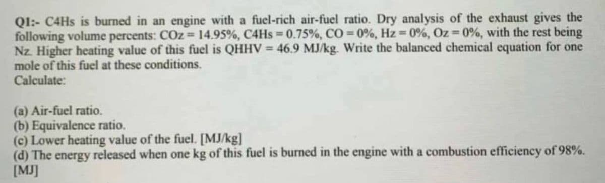 Ql:- C4HS is burned in an engine with a fuel-rich air-fuel ratio. Dry analysis of the exhaust gives the
following volume percents: COz 14.95%, C4HS 0.75%, CO 0%, Hz 0%, Oz 0%, with the rest being
Nz. Higher heating value of this fuel is QHHV = 46.9 MJ/kg. Write the balanced chemical equation for one
mole of this fuel at these conditions.
Calculate:
(a) Air-fuel ratio.
(b) Equivalence ratio.
(c) Lower heating value of the fuel. [MJ/kg]
(d) The energy released when one kg of this fuel is burned in the engine with a combustion efficiency of 98%.
[MJ]
