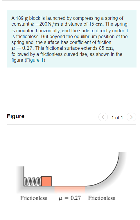 A 189 g block is launched by compressing a spring of
constant k =200N/m a distance of 15 cm. The spring
is mounted horizontally, and the surface directly under it
is frictionless. But beyond the equilibrium position of the
spring end, the surface has coefficient of friction
u = 0.27. This frictional surface extends 85 cm,
followed by a frictionless curved rise, as shown in the
figure.(Figure 1)
Figure
1 of 1
Frictionless
µ = 0.27
Frictionless
