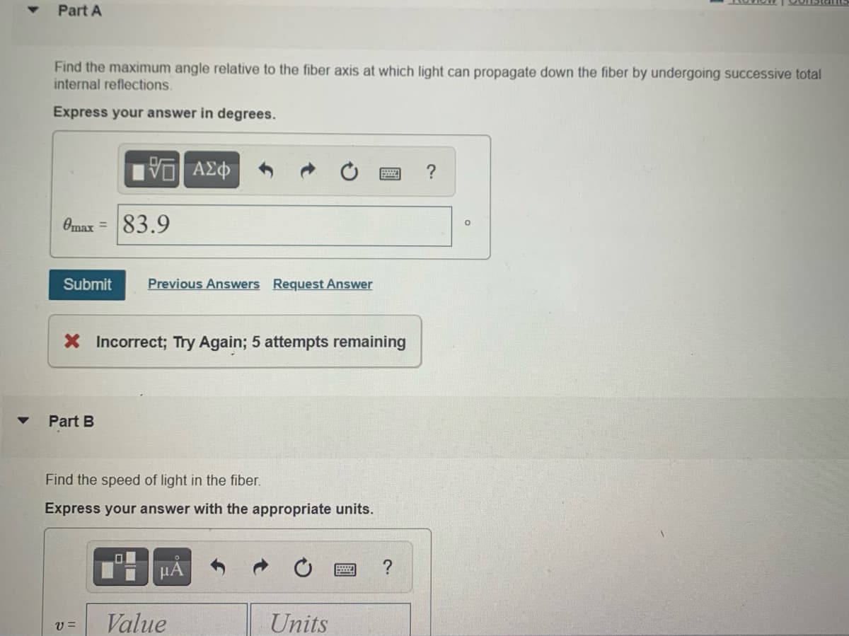 Part A
Find the maximum angle relative to the fiber axis at which light can propagate down the fiber by undergoing successive total
internal reflections.
Express your answer in degrees.
V ΑΣφ
?
Omax =
83.9
Submit
Previous Answers Request Answer
X Incorrect; Try Again; 5 attempts remaining
Part B
Find the speed of light in the fiber.
Express your answer with the appropriate units.
HA
V =
Value
Units

