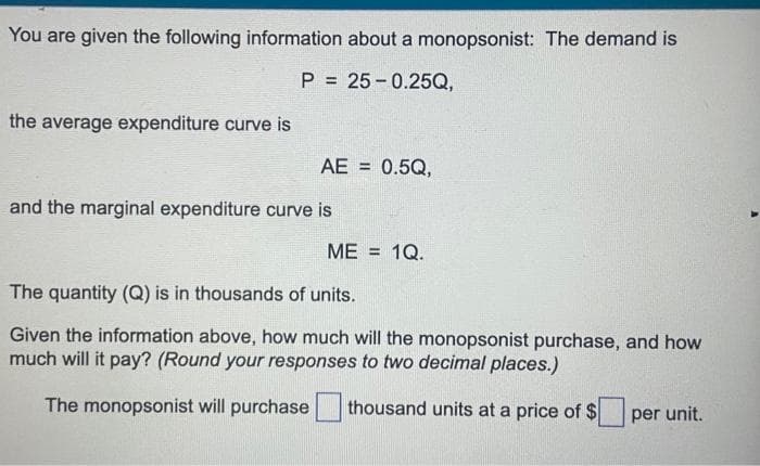 You are given the following information about a monopsonist: The demand is
P= 25-0.25Q,
the average expenditure curve is
AE = 0.5Q,
and the marginal expenditure curve is
ME = 1Q.
The quantity (Q) is in thousands of units.
Given the information above, how much will the monopsonist purchase, and how
much will it pay? (Round your responses to two decimal places.)
The monopsonist will purchase thousand units at a price of $
per unit.