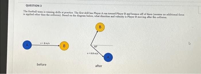QUESTION 3
The football team is running drills at practice. The first drill has Player A run toward Player B and bounce off of them (assume no additional force
is applied other than the collision). Based on the diagram below, what direction and velocity is Player B moving after the collision.
v=8m/s
before
B
v=6.8 m/s
after
A