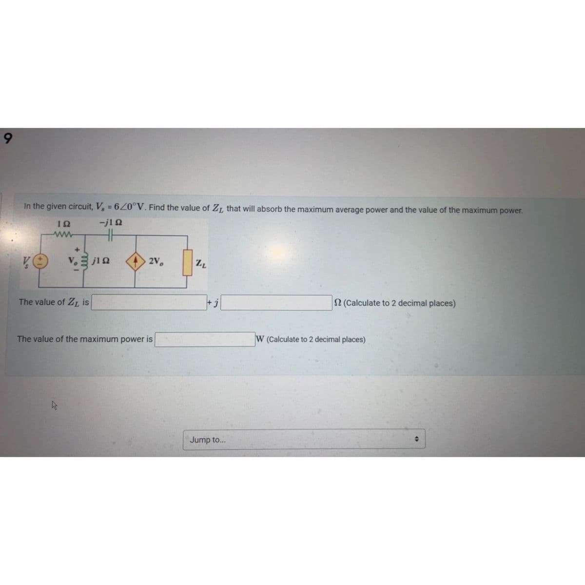 9
In the given circuit, V₂ = 620°V. Find the value of Z, that will absorb the maximum average power and the value of the maximum power.
192
-j1Ω
HH
VO
The value of ZL is
j1 Ω
k
2V
The value of the maximum power is
ZL
+j
Jump to...
2 (Calculate to 2 decimal places)
W (Calculate to 2 decimal places)
(