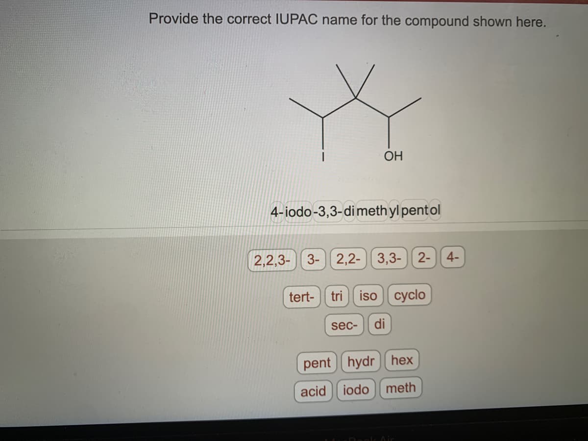 Provide the correct IUPAC name for the compound shown here.
OH
4-iodo-3,3-dimethyl pentol
2,2,3- 3- 2,2- 3,3- 2-
tert- tri iso cyclo
sec- di
pent hydrhex
acid iodo meth
Air
4-