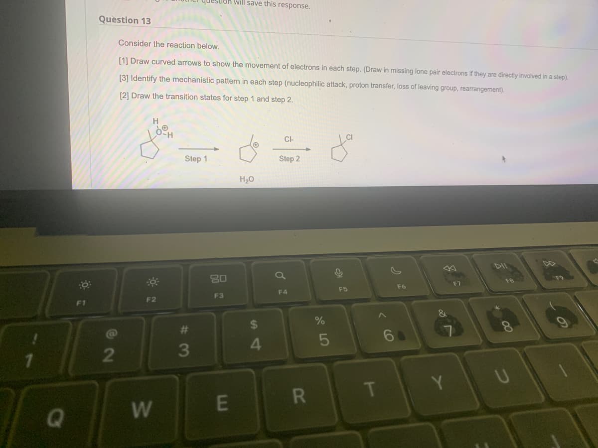 Q
F1
Question 13
@
2
Consider the reaction below.
[1] Draw curved arrows to show the movement of electrons in each step. (Draw in missing lone pair electrons if they are directly involved in a step).
[3] Identify the mechanistic pattern in each step (nucleophilic attack, proton transfer, loss of leaving group, rearrangement).
[2] Draw the transition states for step 1 and step 2.
.
H
O-H
F2
W
question will save this response.
Step 1
#3
3
80
F3
E
H₂O
$
4
CI-
Step 2
F4
R
%
5
0
F5
T
F6
Y
F7
00
U