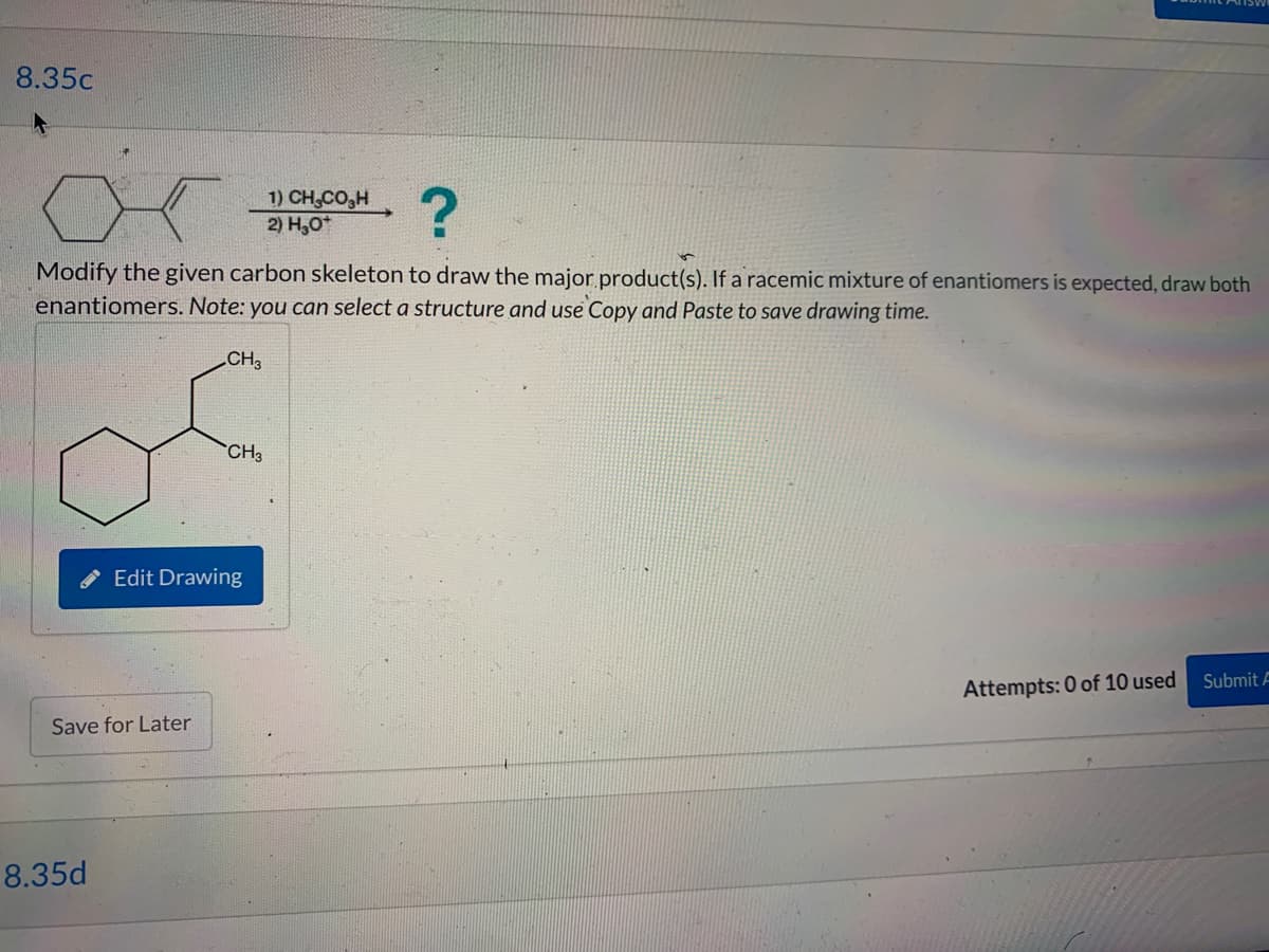 8.35c
Modify the given carbon skeleton to draw the major product(s). If a racemic mixture of enantiomers is expected, draw both
enantiomers. Note: you can select a structure and use Copy and Paste to save drawing time.
CH3
Save for Later
8.35d
CH3
Edit Drawing
1) CH,CO,H
2) H₂O*
Attempts: 0 of 10 used
Submit A