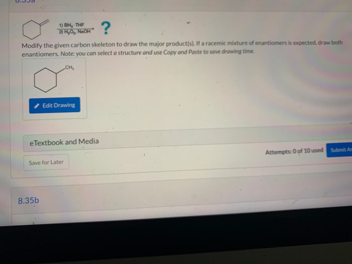 ?
Modify the given carbon skeleton to draw the major product(s). If a racemic mixture of enantiomers is expected, draw both
enantiomers. Note: you can select a structure and use Copy and Paste to save drawing time.
CH₂
1) BH, THF
2) H₂O₂, NaOH
Edit Drawing
eTextbook and Media
8.35b
Save for Later
Attempts: 0 of 10 used Submit An