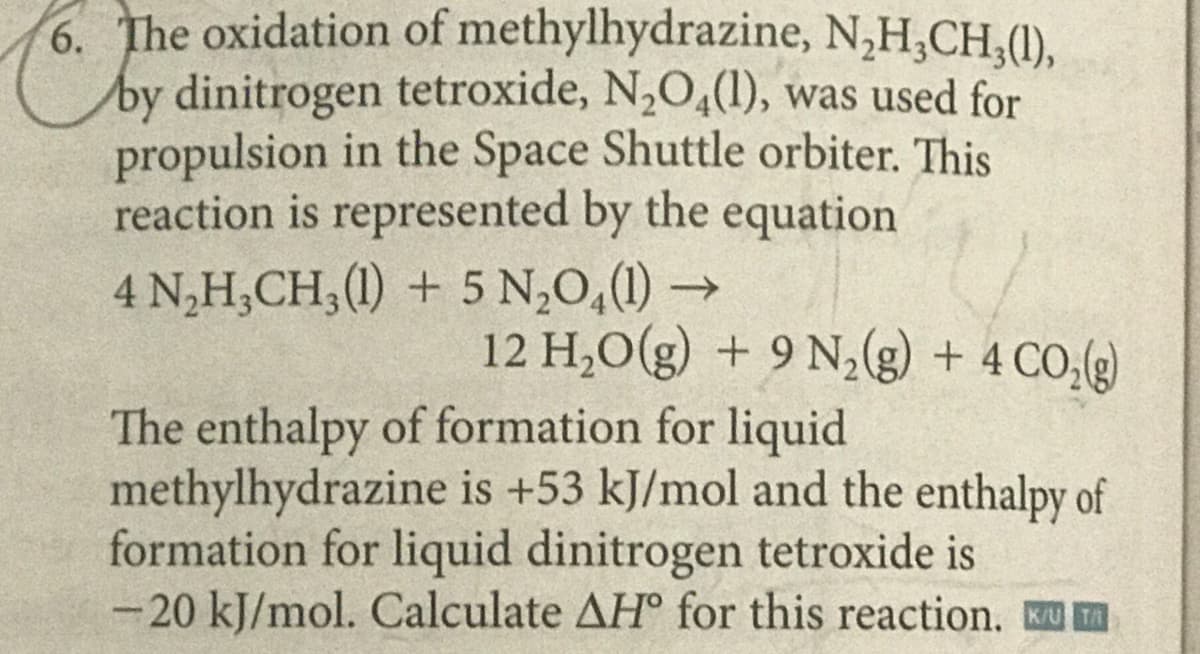 6. The oxidation of methylhydrazine, N,H,CH,(1),
by dinitrogen tetroxide, N,O,(1), was used for
propulsion in the Space Shuttle orbiter. This
reaction is represented by the equation
4 N,H,CH;(1) + 5 N,0,(1) →
12 H,O(g) + 9 N,(g) + 4 CO,(g)
The enthalpy of formation for liquid
methylhydrazine is +53 kJ/mol and the enthalpy of
formation for liquid dinitrogen tetroxide is
-20 kJ/mol. Calculate AH° for this reaction. KU A
