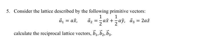 5. Consider the lattice described by the following primitive vectors:
== ax + = aỹ, đ³ = 2a²
1
1
a₁ = ax,
āz
calculate the reciprocal lattice vectors, b₁,b₂, b3.