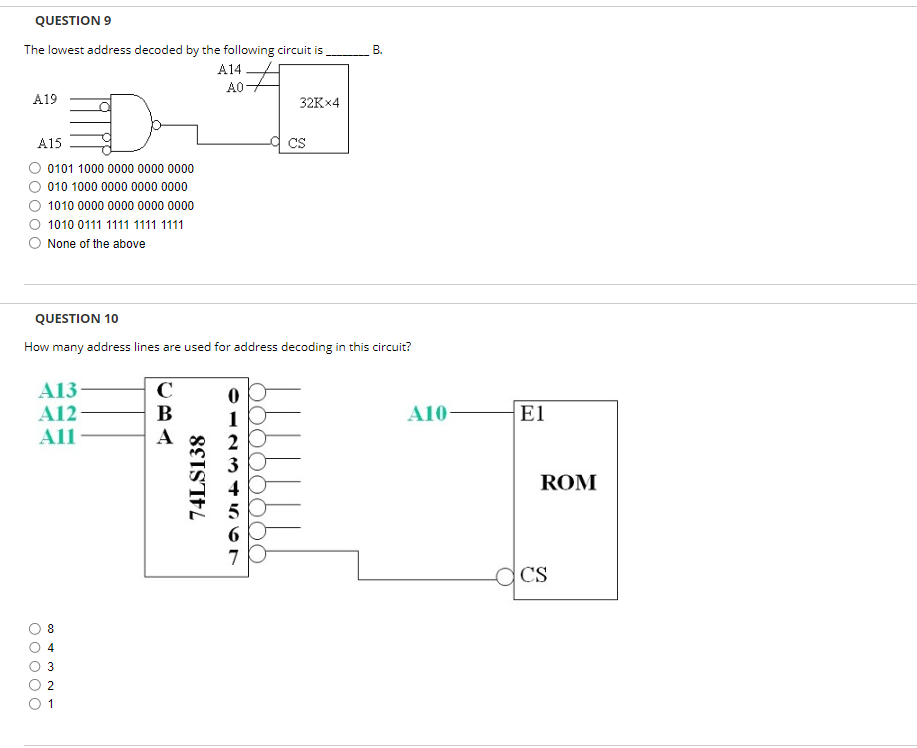 QUESTION 9
The lowest address decoded by the following circuit is
A14
A0-
A19
A15
0101 1000 0000 0000 0000
010 1000 0000 0000 0000
1010 0000 0000 0000 0000
1010 0111 1111 1111 1111
None of the above
A13
A12
All
8
QUESTION 10
How many address lines are used for address decoding in this circuit?
3
2
1
C
B
A
74LS138
0
1
2
3
4
6
7
32Kx4
O O O O O
CS
B.
A10-
El
ROM
CS