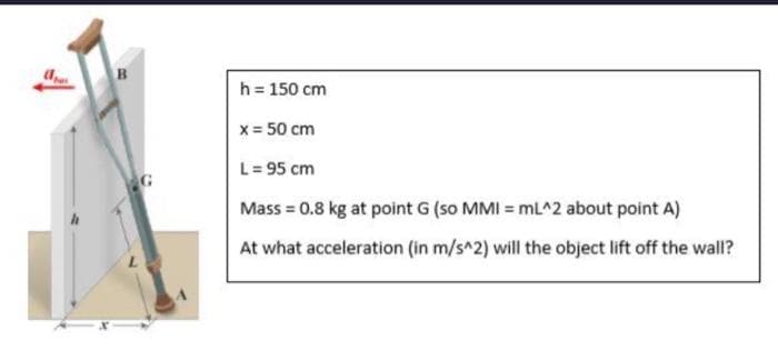 B
h = 150 cm
x = 50 cm
L = 95 cm
Mass = 0.8 kg at point G (so MMI = mL^2 about point A)
At what acceleration (in m/s^2) will the object lift off the wall?