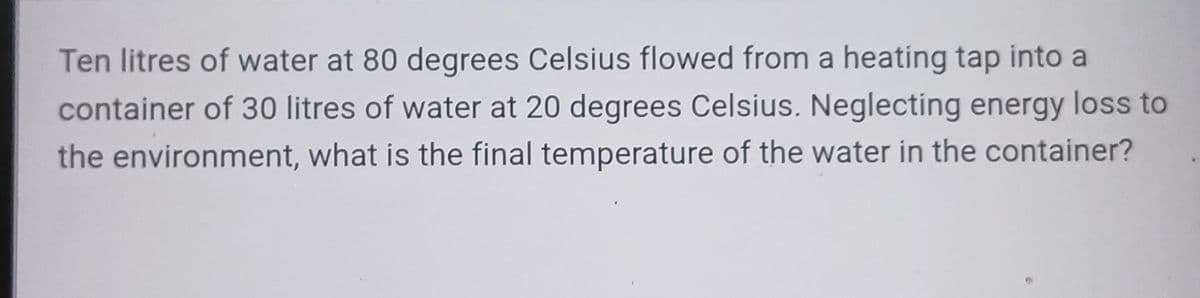 Ten litres of water at 80 degrees Celsius flowed from a heating tap into a
container of 30 litres of water at 20 degrees Celsius. Neglecting energy loss to
the environment, what is the final temperature of the water in the container?