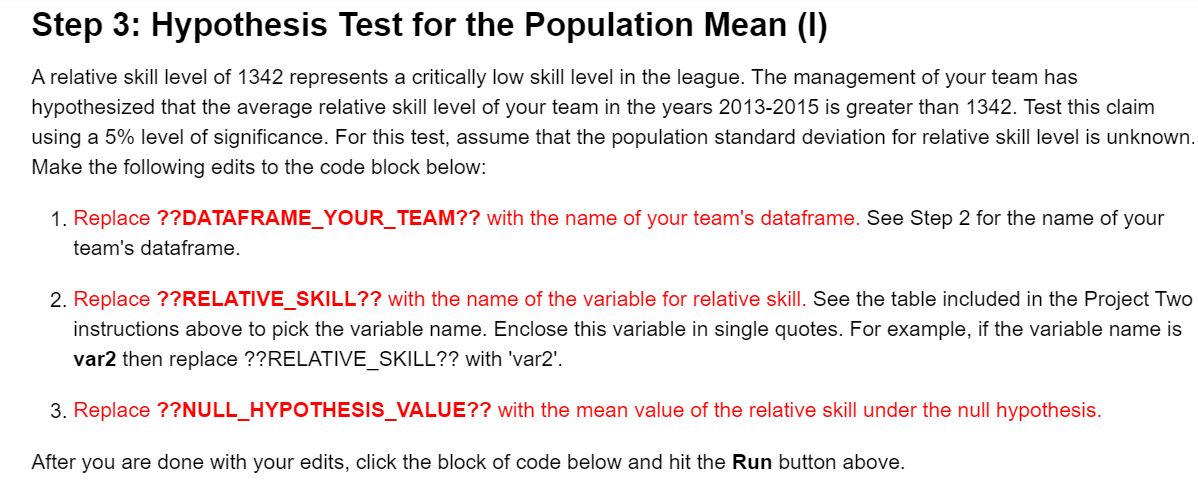 Step 3: Hypothesis Test for the Population Mean (I)
A relative skill level of 1342 represents a critically low skill level in the league. The management of your team has
hypothesized that the average relative skill level of your team in the years 2013-2015 is greater than 1342. Test this claim
using a 5% level of significance. For this test, assume that the population standard deviation for relative skill level is unknown.
Make the following edits to the code block below:
1. Replace ??DATAFRAME_YOUR_TEAM?? with the name of your team's dataframe. See Step 2 for the name of your
team's dataframe.
2. Replace ??RELATIVE_SKILL?? with the name of the variable for relative skill. See the table included in the Project Two
instructions above to pick the variable name. Enclose this variable in single quotes. For example, if the variable name is
var2 then replace ??RELATIVE_SKILL?? with 'var2'.
3. Replace ??NULL_HYPOTHESIS_VALUE?? with the mean value of the relative skill under the null hypothesis.
After you are done with your edits, click the block of code below and hit the Run button above.
