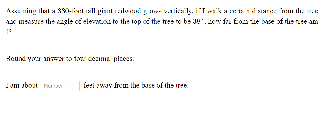 Assuming that a 330-foot tall giant redwood grows vertically, if I walk a certain distance from the tree
and measure the angle of elevation to the top of the tree to be 38°, how far from the base of the tree am
I?
Round your answer to four decimal places.
I am about Number
feet away from the base of the tree.
