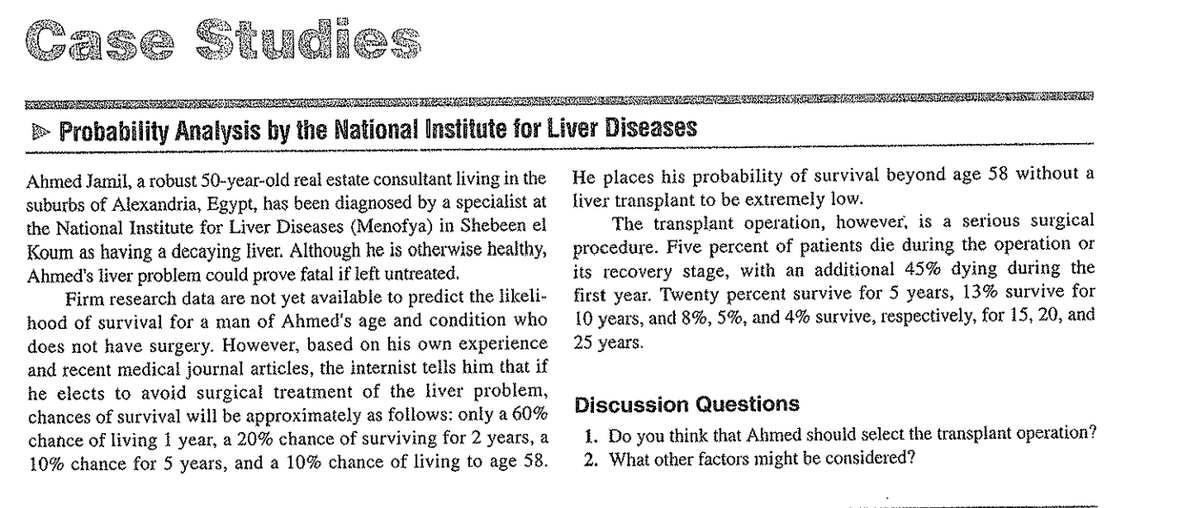 Case Studies
> Probability Analysis by the National Institute for Liver Diseases
Ahmed Jamil, a robust 50-year-old real estate consultant living in the
suburbs of Alexandria, Egypt, has been diagnosed by a specialist at
the National Institute for Liver Diseases (Menofya) in Shebeen el
Koum as having a decaying liver. Although he is otherwise healthy,
Ahmed's liver problem could prove fatal if left untreated.
Firm research data are not yet available to predict the likeli-
hood of survival for a man of Ahmed's age and condition who
does not have surgery. However, based on his own experience
and recent medical journal articles, the internist tells him that if
he elects to avoid surgical treatment of the liver problem,
chances of survival will be approximately as follows: only a 60%
chance of living 1 year, a 20% chance of surviving for 2 years, a
10% chance for 5 years, and a 10% chance of living to age 58.
He places his probability of survival beyond age 58 without a
liver transplant to be extremely low.
The transplant operation, however, is a serious surgical
procedure. Five percent of patients die during the operation or
its recovery stage, with an additional 45% dying during the
first year. Twenty percent survive for 5 years, 13% survive for
10 years, and 8%, 5%, and 4% survive, respectively, for 15, 20, and
25 years.
Discussion Questions
1. Do you think that Ahmed should select the transplant operation?
2. What other factors might be considered?
