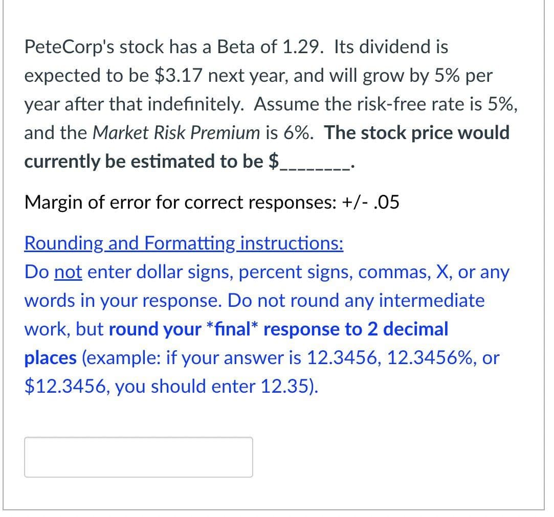 PeteCorp's stock has a Beta of 1.29. Its dividend is
expected to be $3.17 next year, and will grow by 5% per
year after that indefinitely. Assume the risk-free rate is 5%,
and the Market Risk Premium is 6%. The stock price would
currently be estimated to be $ ____________
Margin of error for correct responses: +/- .05
Rounding and Formatting instructions:
Do not enter dollar signs, percent signs, commas, X, or any
words in your response. Do not round any intermediate
work, but round your *final* response to 2 decimal
places (example: if your answer is 12.3456, 12.3456%, or
$12.3456, you should enter 12.35).