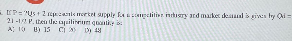 5. If P = 2Qs +2 represents market supply for a competitive industry and market demand is given by Qd =
21-1/2 P, then the equilibrium quantity is:
A) 10 B) 15 C) 20 D) 48